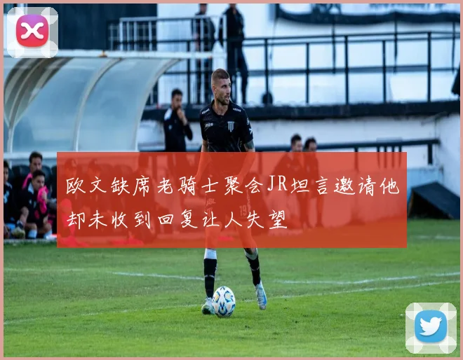 欧文缺席老骑士聚会JR坦言邀请他却未收到回复让人失望