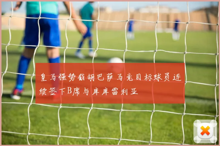 皇马强势截胡巴萨马竞目标球员连续签下B席与库库雷利亚