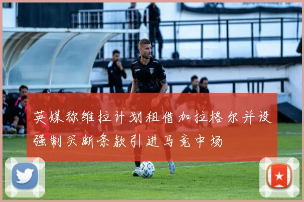 英媒称维拉计划租借加拉格尔并设强制买断条款引进马竞中场
