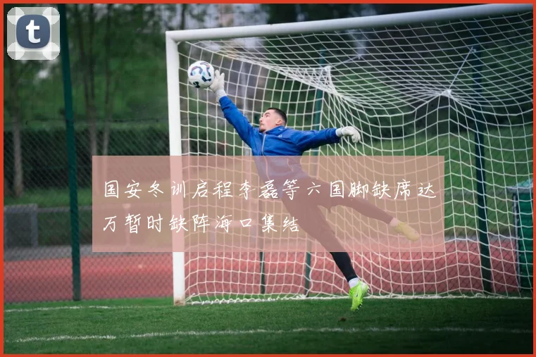 国安冬训启程李磊等六国脚缺席达万暂时缺阵海口集结