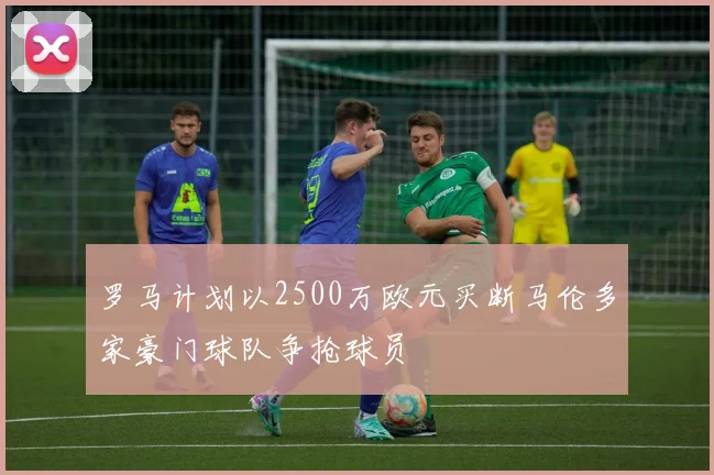 罗马计划以2500万欧元买断马伦多家豪门球队争抢球员