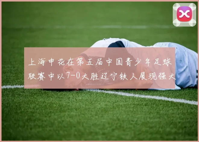 上海申花在第五届中国青少年足球联赛中以7-0大胜辽宁铁人展现强大实力