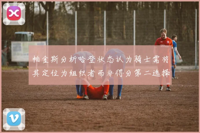 帕金斯分析哈登状态认为骑士需将其定位为组织者而非得分第二选择