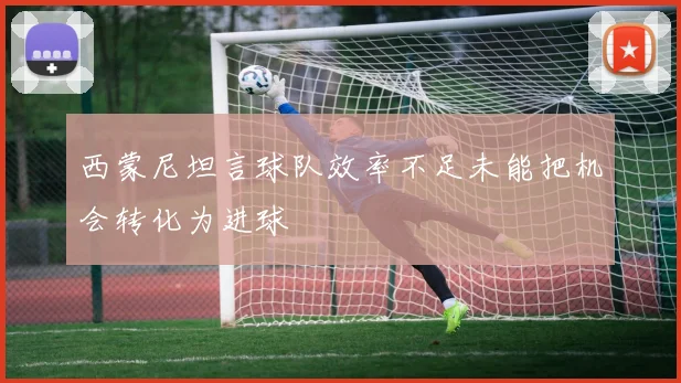 西蒙尼坦言球队效率不足未能把机会转化为进球