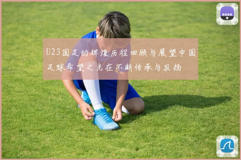 U23国足的辉煌历程回顾与展望中国足球希望之光在不断传承与发扬