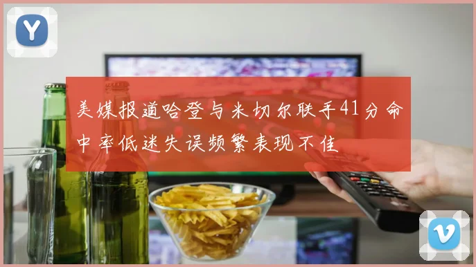 美媒报道哈登与米切尔联手41分命中率低迷失误频繁表现不佳