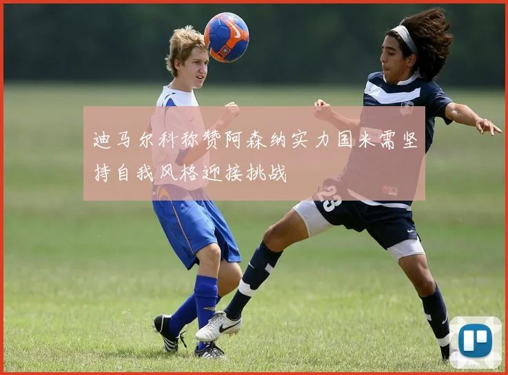 迪马尔科称赞阿森纳实力国米需坚持自我风格迎接挑战