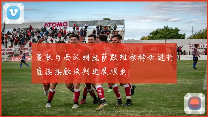 曼联与西汉姆就萨默维尔转会进行直接接触谈判进展顺利