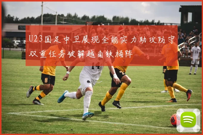 U23国足中卫展现全能实力助攻防守双重任务破解越南铁桶阵
