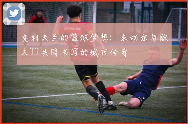克利夫兰的篮球梦想：米切尔与欧文TT共同书写的城市传奇