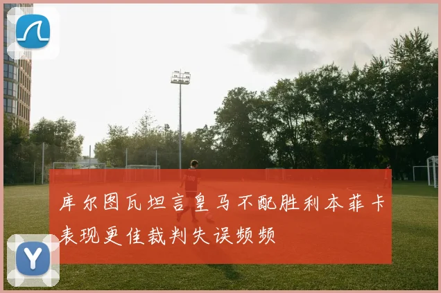 库尔图瓦坦言皇马不配胜利本菲卡表现更佳裁判失误频频
