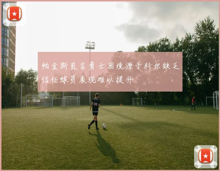 帕金斯直言勇士困境源于科尔缺乏信任球员表现难以提升